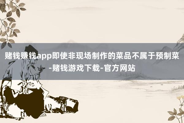 赌钱赚钱app即使非现场制作的菜品不属于预制菜-赌钱游戏下载-官方网站