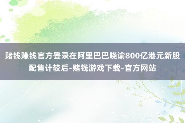赌钱赚钱官方登录在阿里巴巴晓谕800亿港元新股配售计较后-赌钱游戏下载-官方网站