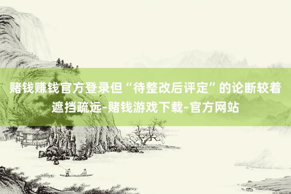 赌钱赚钱官方登录但“待整改后评定”的论断较着遮挡疏远-赌钱游戏下载-官方网站