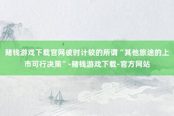 赌钱游戏下载官网彼时计较的所谓“其他旅途的上市可行决策”-赌钱游戏下载-官方网站