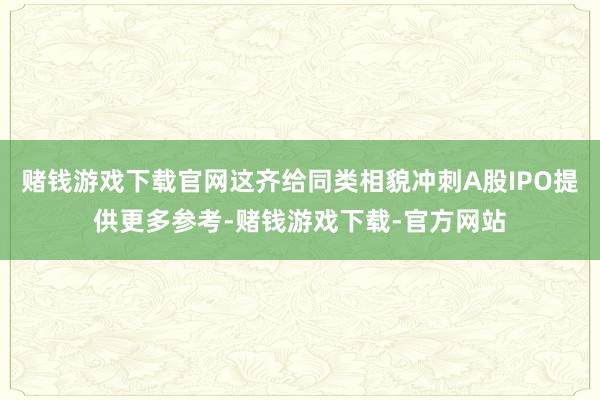 赌钱游戏下载官网这齐给同类相貌冲刺A股IPO提供更多参考-赌钱游戏下载-官方网站