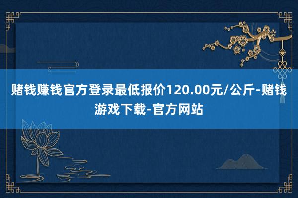 赌钱赚钱官方登录最低报价120.00元/公斤-赌钱游戏下载-官方网站