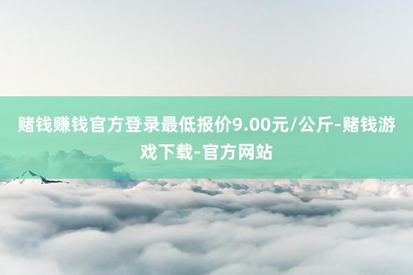赌钱赚钱官方登录最低报价9.00元/公斤-赌钱游戏下载-官方网站