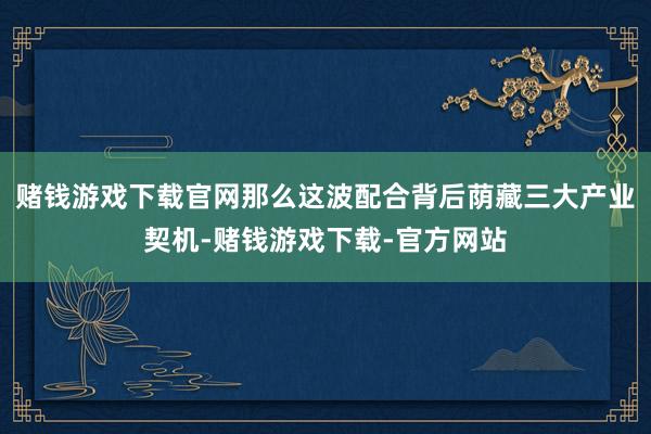 赌钱游戏下载官网那么这波配合背后荫藏三大产业契机-赌钱游戏下载-官方网站
