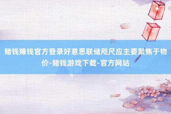 赌钱赚钱官方登录好意思联储咫尺应主要聚焦于物价-赌钱游戏下载-官方网站