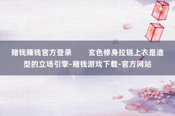 赌钱赚钱官方登录        玄色修身拉链上衣是造型的立场引擎-赌钱游戏下载-官方网站
