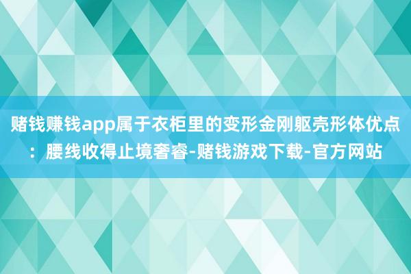 赌钱赚钱app属于衣柜里的变形金刚躯壳形体优点：腰线收得止境奢睿-赌钱游戏下载-官方网站