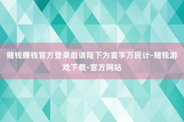 赌钱赚钱官方登录敢请陛下为寰宇万民计-赌钱游戏下载-官方网站