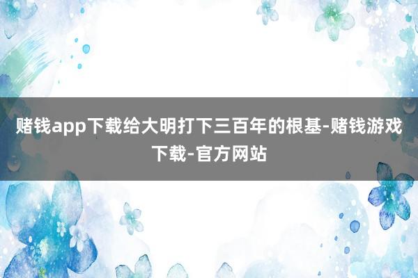赌钱app下载给大明打下三百年的根基-赌钱游戏下载-官方网站