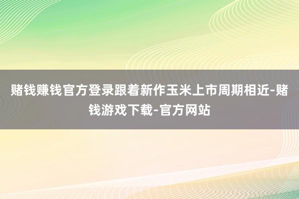 赌钱赚钱官方登录跟着新作玉米上市周期相近-赌钱游戏下载-官方网站