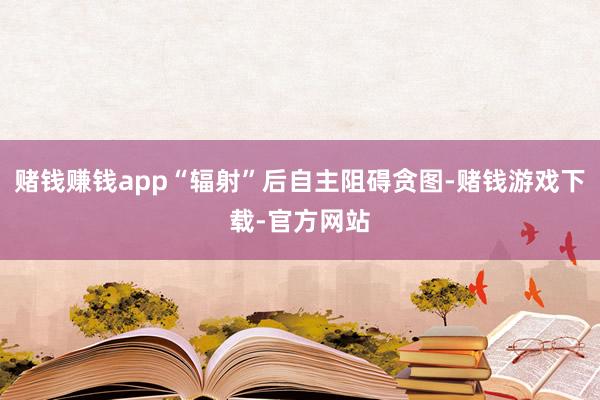 赌钱赚钱app“辐射”后自主阻碍贪图-赌钱游戏下载-官方网站
