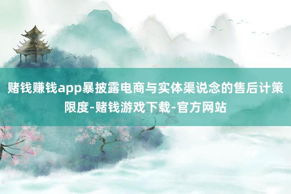 赌钱赚钱app暴披露电商与实体渠说念的售后计策限度-赌钱游戏下载-官方网站