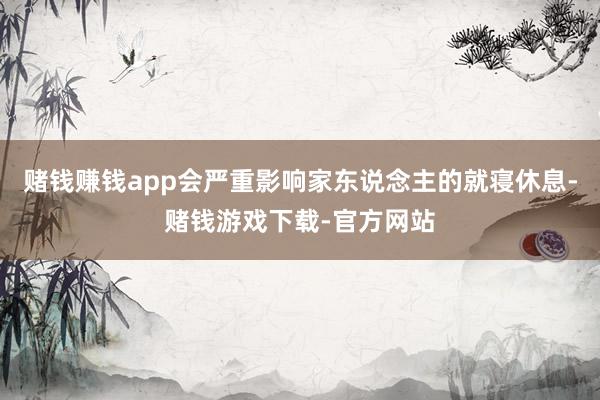赌钱赚钱app会严重影响家东说念主的就寝休息-赌钱游戏下载-官方网站