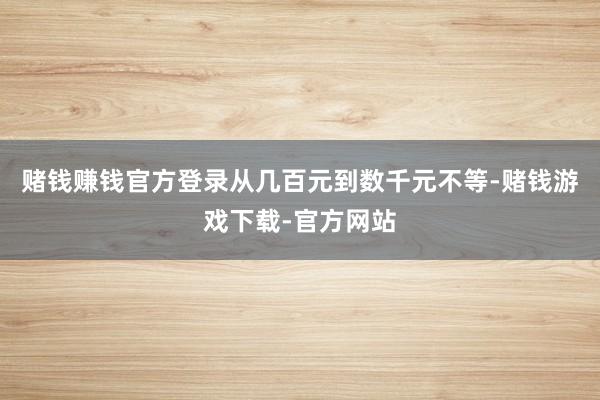 赌钱赚钱官方登录从几百元到数千元不等-赌钱游戏下载-官方网站