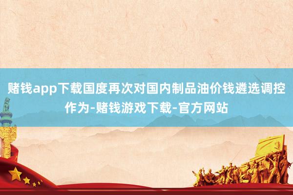 赌钱app下载国度再次对国内制品油价钱遴选调控作为-赌钱游戏下载-官方网站