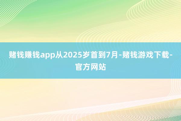 赌钱赚钱app从2025岁首到7月-赌钱游戏下载-官方网站