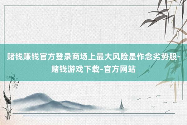 赌钱赚钱官方登录商场上最大风险是作念劣势股-赌钱游戏下载-官方网站