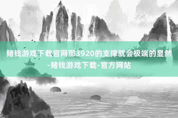 赌钱游戏下载官网那3920的支撑就会极端的显然-赌钱游戏下载-官方网站