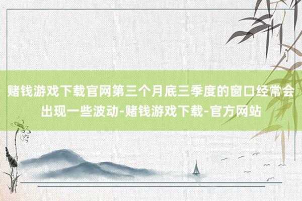 赌钱游戏下载官网第三个月底三季度的窗口经常会出现一些波动-赌钱游戏下载-官方网站