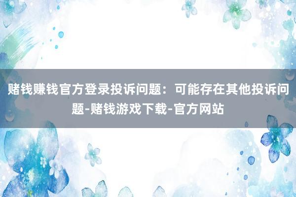 赌钱赚钱官方登录投诉问题：可能存在其他投诉问题-赌钱游戏下载-官方网站