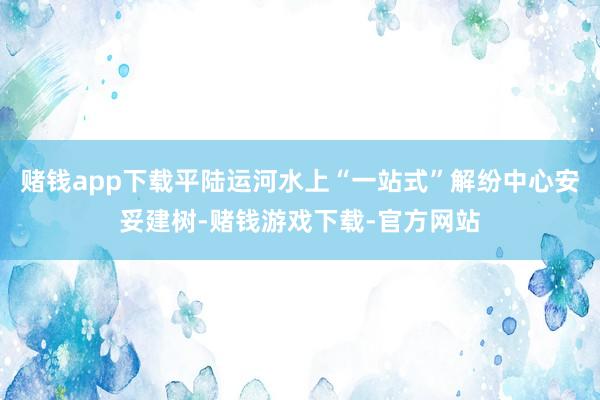 赌钱app下载平陆运河水上“一站式”解纷中心安妥建树-赌钱游戏下载-官方网站