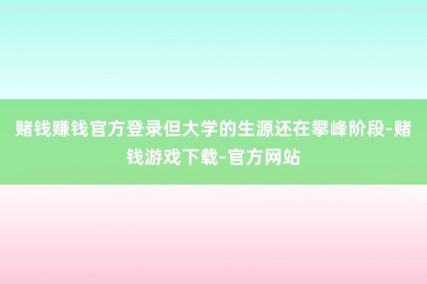 赌钱赚钱官方登录但大学的生源还在攀峰阶段-赌钱游戏下载-官方网站