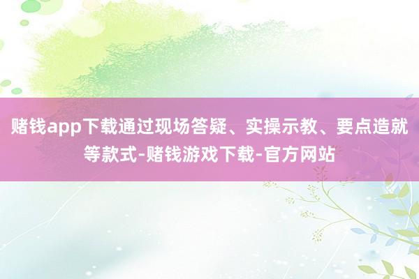 赌钱app下载通过现场答疑、实操示教、要点造就等款式-赌钱游戏下载-官方网站