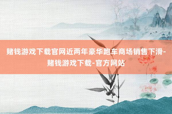 赌钱游戏下载官网近两年豪华跑车商场销售下滑-赌钱游戏下载-官方网站