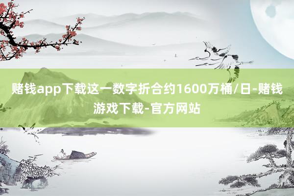 赌钱app下载这一数字折合约1600万桶/日-赌钱游戏下载-官方网站
