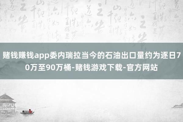 赌钱赚钱app委内瑞拉当今的石油出口量约为逐日70万至90万桶-赌钱游戏下载-官方网站