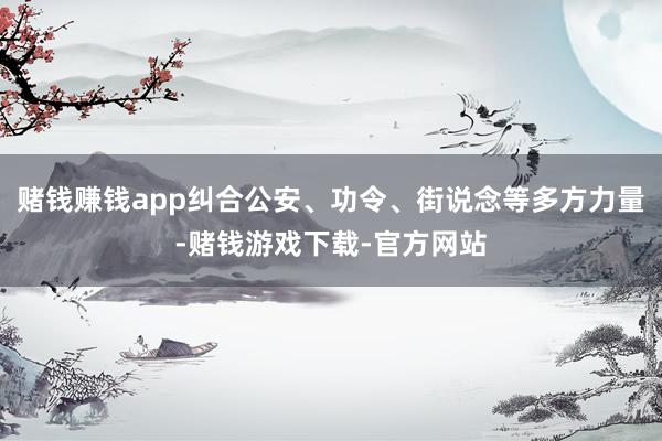 赌钱赚钱app纠合公安、功令、街说念等多方力量-赌钱游戏下载-官方网站