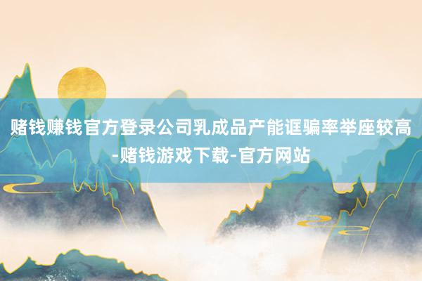 赌钱赚钱官方登录公司乳成品产能诓骗率举座较高-赌钱游戏下载-官方网站