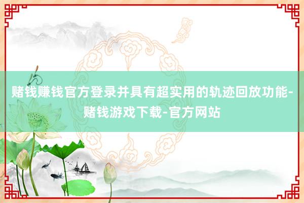 赌钱赚钱官方登录并具有超实用的轨迹回放功能-赌钱游戏下载-官方网站