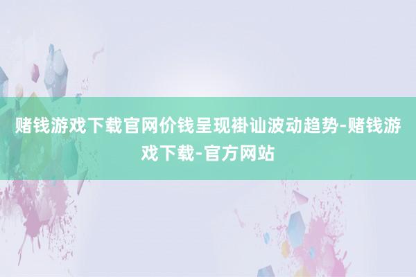 赌钱游戏下载官网价钱呈现褂讪波动趋势-赌钱游戏下载-官方网站