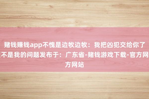 赌钱赚钱app不愧是边牧边牧：我把凶犯交给你了喔不是我的问题发布于：广东省-赌钱游戏下载-官方网站