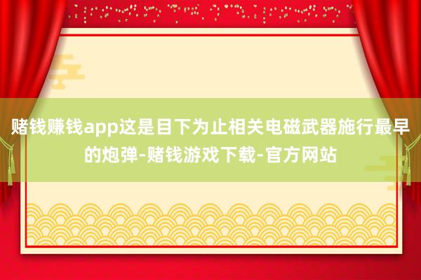 赌钱赚钱app这是目下为止相关电磁武器施行最早的炮弹-赌钱游戏下载-官方网站