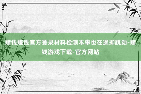 赌钱赚钱官方登录材料检测本事也在遏抑跳动-赌钱游戏下载-官方网站