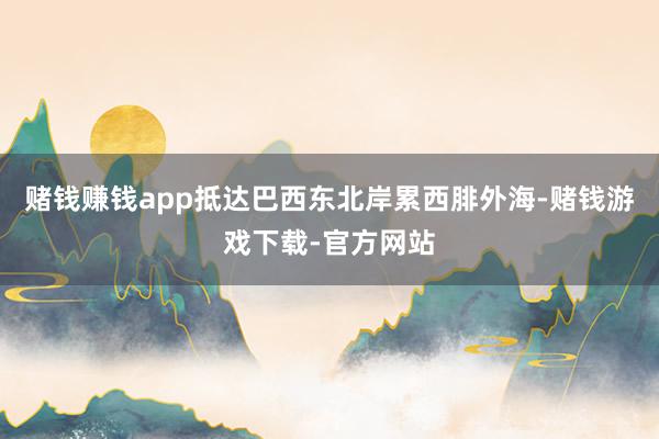 赌钱赚钱app抵达巴西东北岸累西腓外海-赌钱游戏下载-官方网站