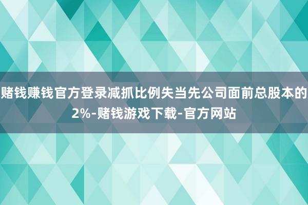 赌钱赚钱官方登录减抓比例失当先公司面前总股本的2%-赌钱游戏下载-官方网站