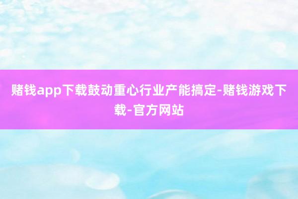 赌钱app下载鼓动重心行业产能搞定-赌钱游戏下载-官方网站