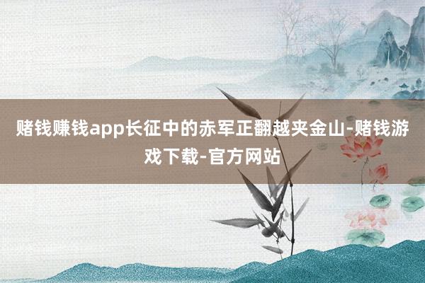 赌钱赚钱app长征中的赤军正翻越夹金山-赌钱游戏下载-官方网站