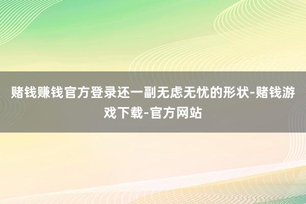 赌钱赚钱官方登录还一副无虑无忧的形状-赌钱游戏下载-官方网站