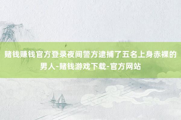 赌钱赚钱官方登录夜间警方逮捕了五名上身赤裸的男人-赌钱游戏下载-官方网站