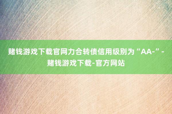 赌钱游戏下载官网力合转债信用级别为“AA-”-赌钱游戏下载-官方网站