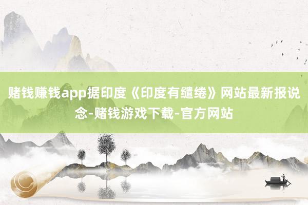 赌钱赚钱app据印度《印度有缱绻》网站最新报说念-赌钱游戏下载-官方网站