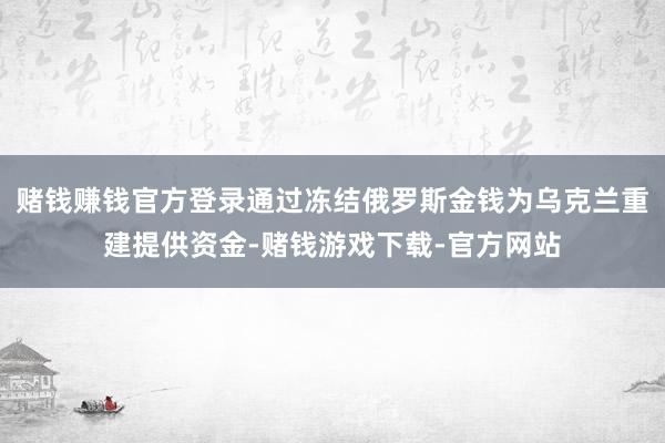 赌钱赚钱官方登录通过冻结俄罗斯金钱为乌克兰重建提供资金-赌钱游戏下载-官方网站