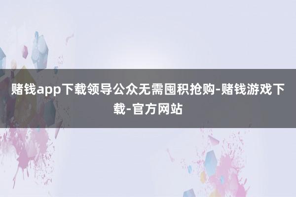 赌钱app下载领导公众无需囤积抢购-赌钱游戏下载-官方网站