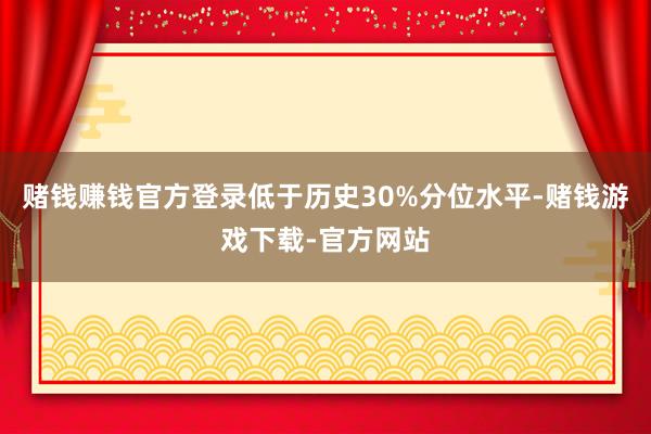 赌钱赚钱官方登录低于历史30%分位水平-赌钱游戏下载-官方网站