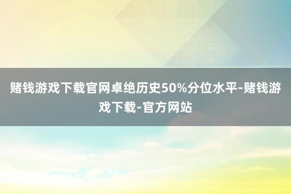 赌钱游戏下载官网卓绝历史50%分位水平-赌钱游戏下载-官方网站