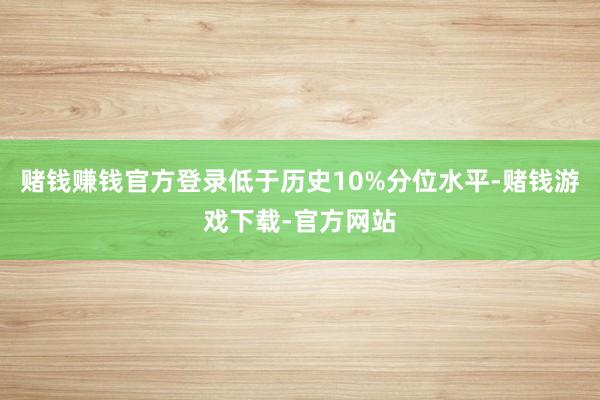 赌钱赚钱官方登录低于历史10%分位水平-赌钱游戏下载-官方网站
